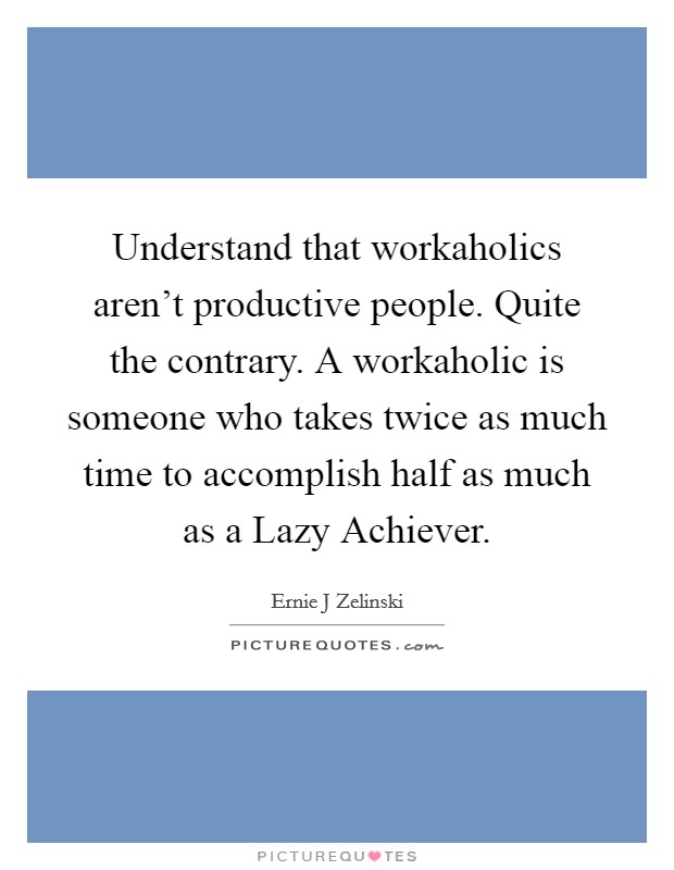 Understand that workaholics aren't productive people. Quite the contrary. A workaholic is someone who takes twice as much time to accomplish half as much as a Lazy Achiever Picture Quote #1