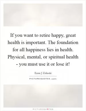 If you want to retire happy, great health is important. The foundation for all happiness lies in health. Physical, mental, or spiritual health - you must use it or lose it! Picture Quote #1