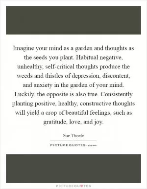 Imagine your mind as a garden and thoughts as the seeds you plant. Habitual negative, unhealthy, self-critical thoughts produce the weeds and thistles of depression, discontent, and anxiety in the garden of your mind. Luckily, the opposite is also true. Consistently planting positive, healthy, constructive thoughts will yield a crop of beautiful feelings, such as gratitude, love, and joy Picture Quote #1