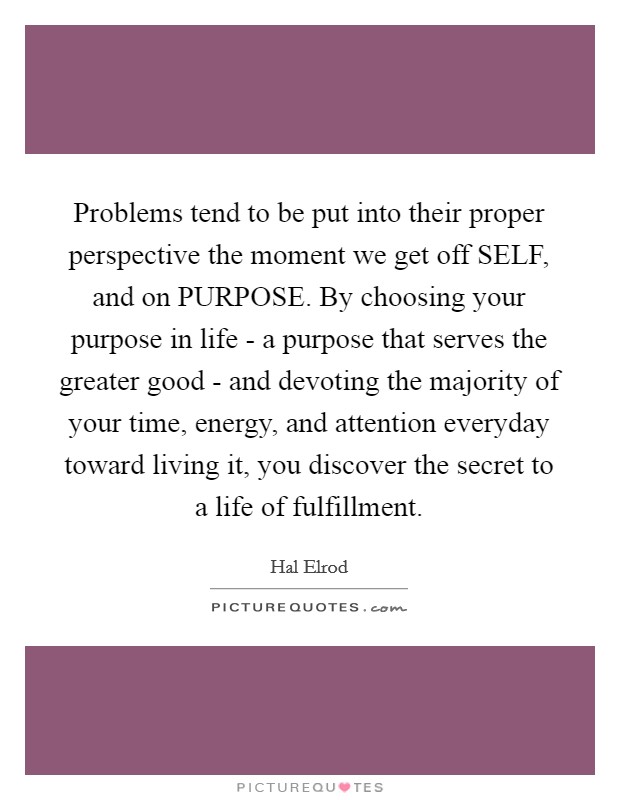 Problems tend to be put into their proper perspective the moment we get off SELF, and on PURPOSE. By choosing your purpose in life - a purpose that serves the greater good - and devoting the majority of your time, energy, and attention everyday toward living it, you discover the secret to a life of fulfillment Picture Quote #1