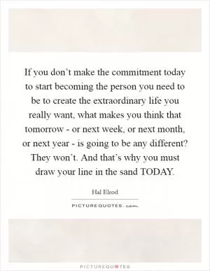 If you don’t make the commitment today to start becoming the person you need to be to create the extraordinary life you really want, what makes you think that tomorrow - or next week, or next month, or next year - is going to be any different? They won’t. And that’s why you must draw your line in the sand TODAY Picture Quote #1