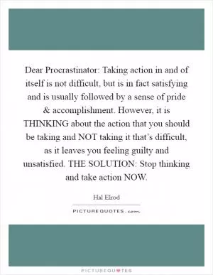 Dear Procrastinator: Taking action in and of itself is not difficult, but is in fact satisfying and is usually followed by a sense of pride and accomplishment. However, it is THINKING about the action that you should be taking and NOT taking it that’s difficult, as it leaves you feeling guilty and unsatisfied. THE SOLUTION: Stop thinking and take action NOW Picture Quote #1