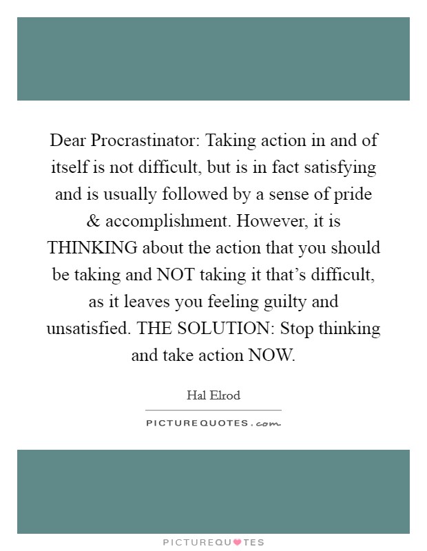 Dear Procrastinator: Taking action in and of itself is not difficult, but is in fact satisfying and is usually followed by a sense of pride and accomplishment. However, it is THINKING about the action that you should be taking and NOT taking it that's difficult, as it leaves you feeling guilty and unsatisfied. THE SOLUTION: Stop thinking and take action NOW Picture Quote #1