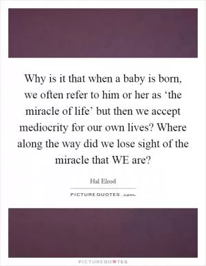Why is it that when a baby is born, we often refer to him or her as ‘the miracle of life’ but then we accept mediocrity for our own lives? Where along the way did we lose sight of the miracle that WE are? Picture Quote #1