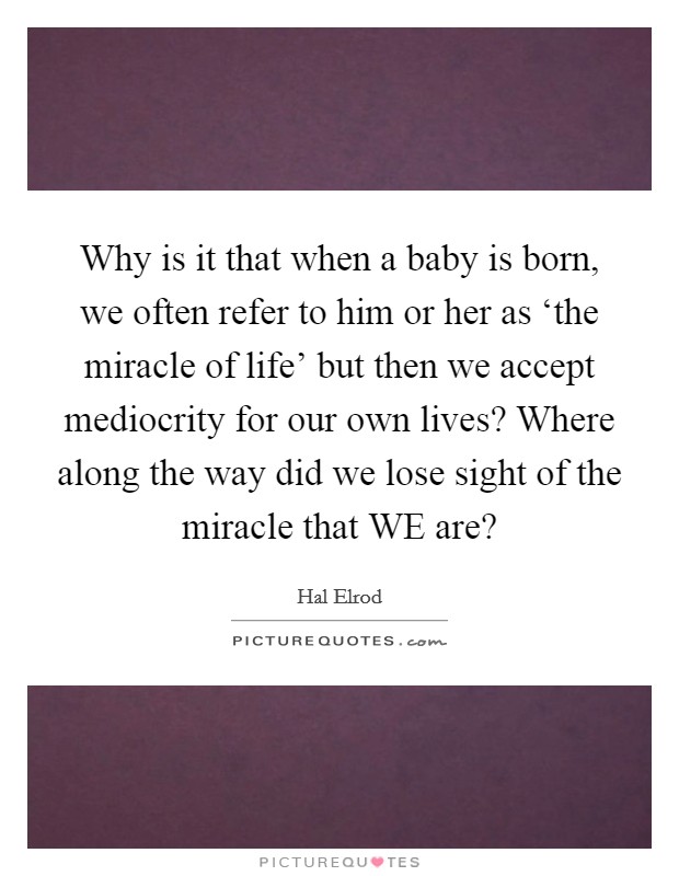 Why is it that when a baby is born, we often refer to him or her as ‘the miracle of life' but then we accept mediocrity for our own lives? Where along the way did we lose sight of the miracle that WE are? Picture Quote #1