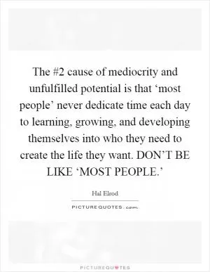 The #2 cause of mediocrity and unfulfilled potential is that ‘most people’ never dedicate time each day to learning, growing, and developing themselves into who they need to create the life they want. DON’T BE LIKE ‘MOST PEOPLE.’ Picture Quote #1