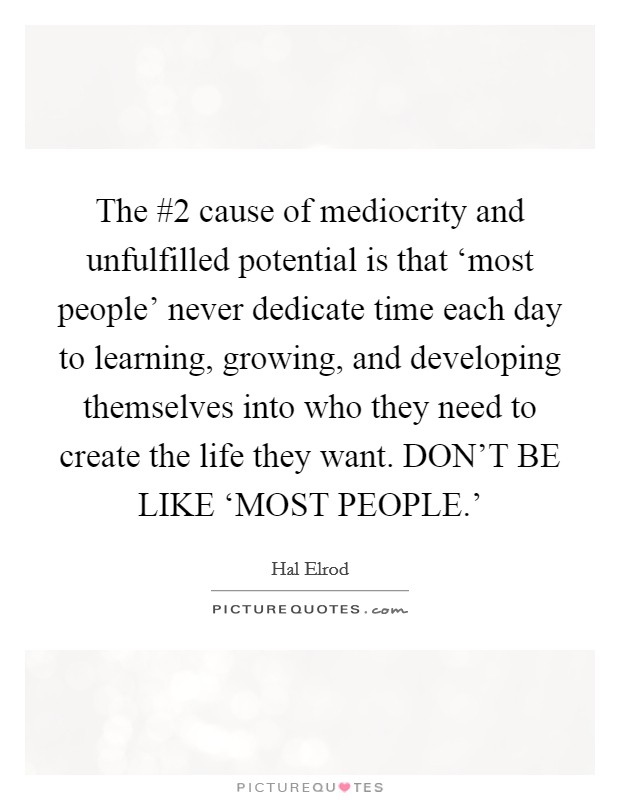 The #2 cause of mediocrity and unfulfilled potential is that ‘most people' never dedicate time each day to learning, growing, and developing themselves into who they need to create the life they want. DON'T BE LIKE ‘MOST PEOPLE.' Picture Quote #1