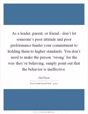 As a leader, parent, or friend - don’t let someone’s poor attitude and poor performance hinder your commitment to holding them to higher standards. You don’t need to make the person ‘wrong’ for the way they’re behaving, simply point out that the behavior is ineffective Picture Quote #1