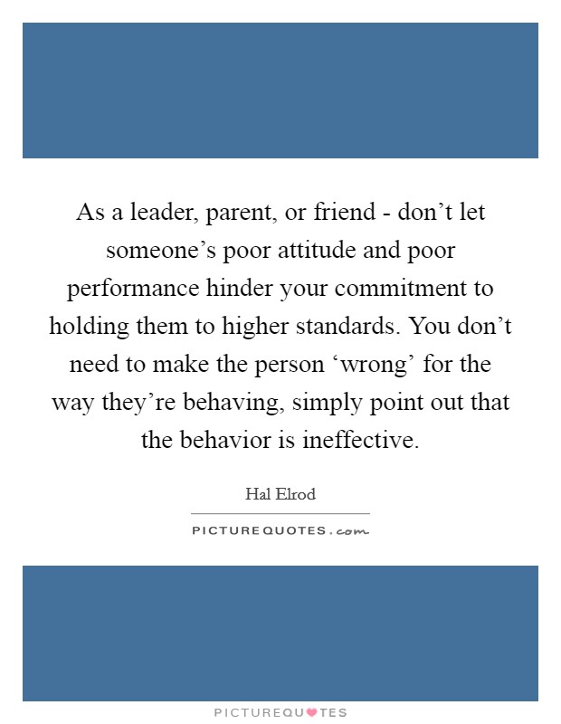As a leader, parent, or friend - don't let someone's poor attitude and poor performance hinder your commitment to holding them to higher standards. You don't need to make the person ‘wrong' for the way they're behaving, simply point out that the behavior is ineffective Picture Quote #1