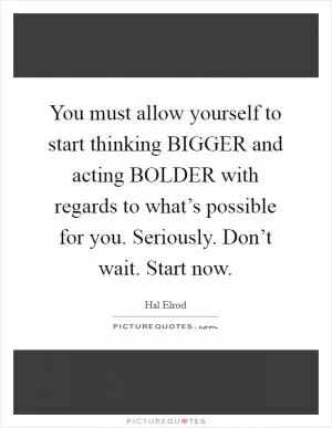 You must allow yourself to start thinking BIGGER and acting BOLDER with regards to what’s possible for you. Seriously. Don’t wait. Start now Picture Quote #1