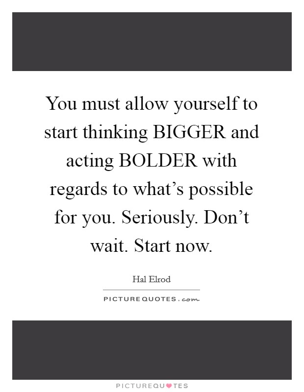 You must allow yourself to start thinking BIGGER and acting BOLDER with regards to what's possible for you. Seriously. Don't wait. Start now Picture Quote #1
