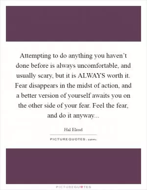 Attempting to do anything you haven’t done before is always uncomfortable, and usually scary, but it is ALWAYS worth it. Fear disappears in the midst of action, and a better version of yourself awaits you on the other side of your fear. Feel the fear, and do it anyway Picture Quote #1