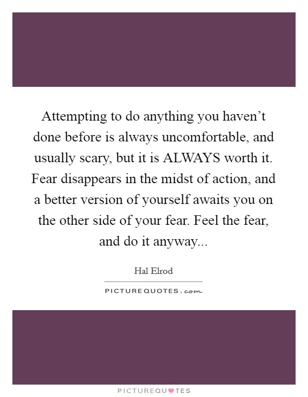 Attempting to do anything you haven't done before is always uncomfortable, and usually scary, but it is ALWAYS worth it. Fear disappears in the midst of action, and a better version of yourself awaits you on the other side of your fear. Feel the fear, and do it anyway Picture Quote #1