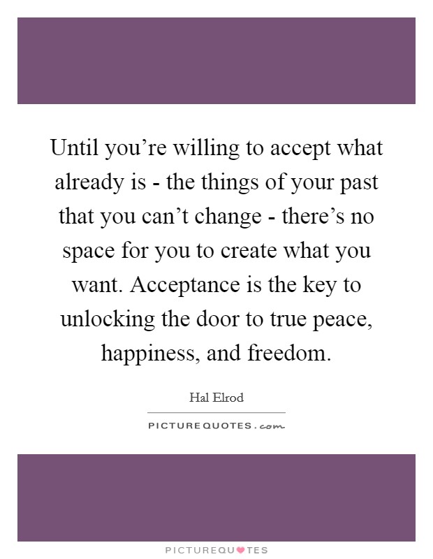 Until you're willing to accept what already is - the things of your past that you can't change - there's no space for you to create what you want. Acceptance is the key to unlocking the door to true peace, happiness, and freedom Picture Quote #1