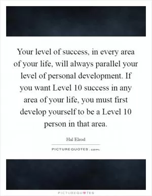 Your level of success, in every area of your life, will always parallel your level of personal development. If you want Level 10 success in any area of your life, you must first develop yourself to be a Level 10 person in that area Picture Quote #1