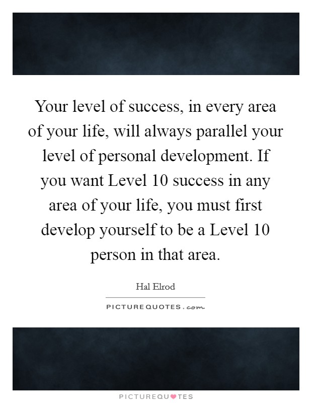 Your level of success, in every area of your life, will always parallel your level of personal development. If you want Level 10 success in any area of your life, you must first develop yourself to be a Level 10 person in that area Picture Quote #1