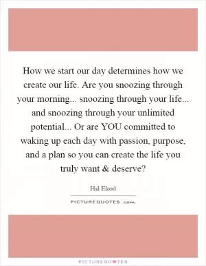 How we start our day determines how we create our life. Are you snoozing through your morning... snoozing through your life... and snoozing through your unlimited potential... Or are YOU committed to waking up each day with passion, purpose, and a plan so you can create the life you truly want and deserve? Picture Quote #1