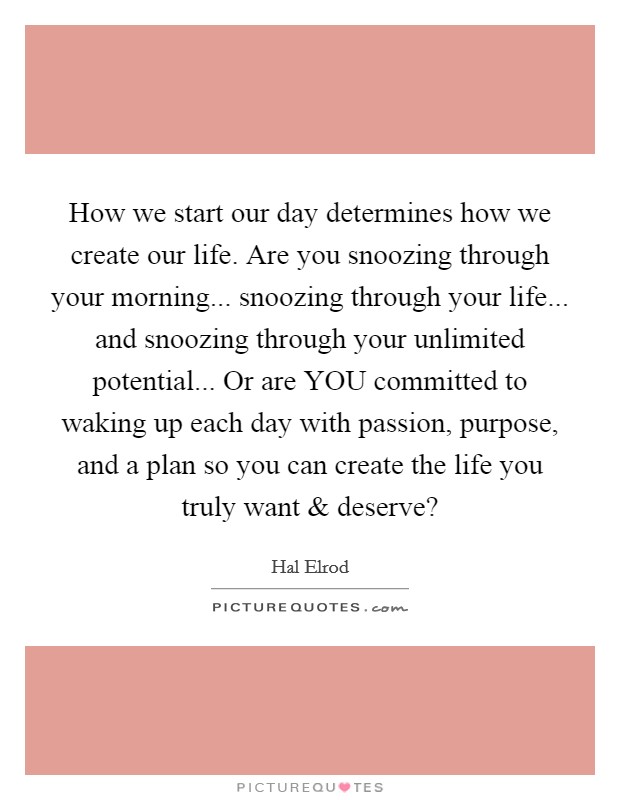 How we start our day determines how we create our life. Are you snoozing through your morning... snoozing through your life... and snoozing through your unlimited potential... Or are YOU committed to waking up each day with passion, purpose, and a plan so you can create the life you truly want and deserve? Picture Quote #1