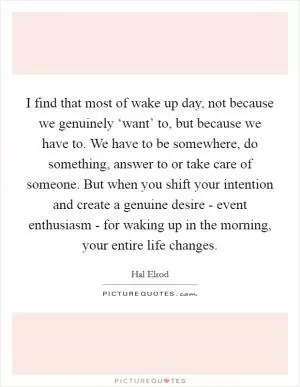 I find that most of wake up day, not because we genuinely ‘want’ to, but because we have to. We have to be somewhere, do something, answer to or take care of someone. But when you shift your intention and create a genuine desire - event enthusiasm - for waking up in the morning, your entire life changes Picture Quote #1