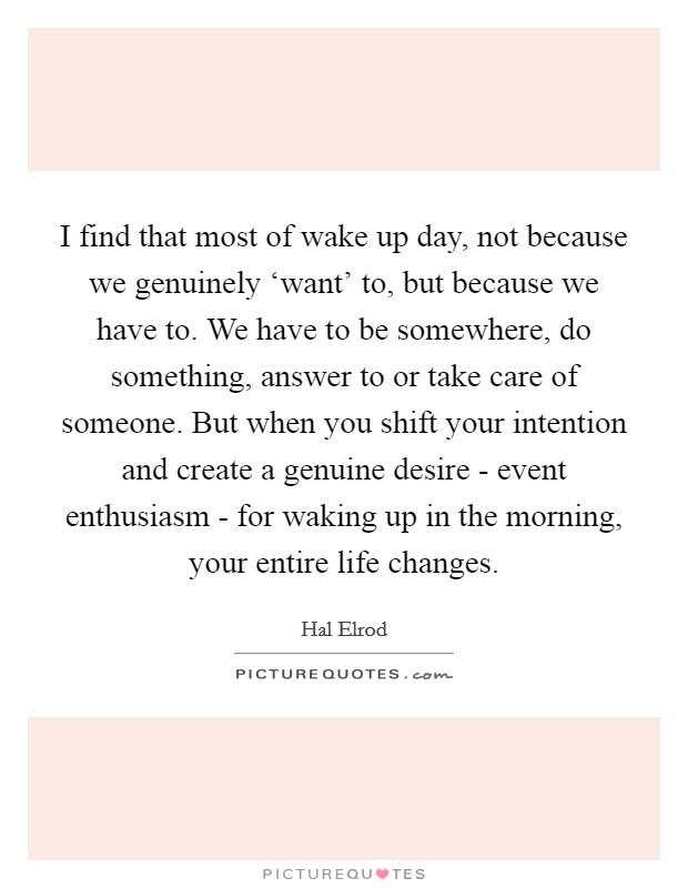 I find that most of wake up day, not because we genuinely ‘want' to, but because we have to. We have to be somewhere, do something, answer to or take care of someone. But when you shift your intention and create a genuine desire - event enthusiasm - for waking up in the morning, your entire life changes Picture Quote #1
