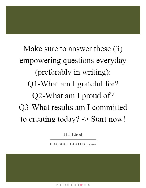 Make sure to answer these (3) empowering questions everyday (preferably in writing): Q1-What am I grateful for? Q2-What am I proud of? Q3-What results am I committed to creating today? -> Start now! Picture Quote #1