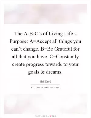 The A-B-C’s of Living Life’s Purpose: A=Accept all things you can’t change. B=Be Grateful for all that you have. C=Constantly create progress towards to your goals and dreams Picture Quote #1