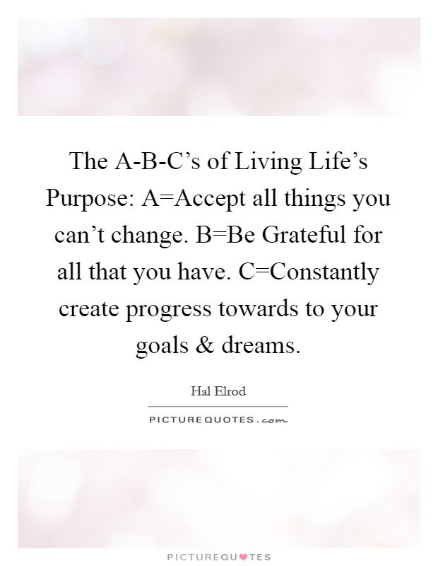 The A-B-C's of Living Life's Purpose: A=Accept all things you can't change. B=Be Grateful for all that you have. C=Constantly create progress towards to your goals and dreams Picture Quote #1