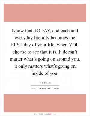 Know that TODAY, and each and everyday literally becomes the BEST day of your life, when YOU choose to see that it is. It doesn’t matter what’s going on around you, it only matters what’s going on inside of you Picture Quote #1