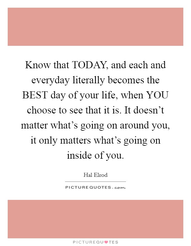 Know that TODAY, and each and everyday literally becomes the BEST day of your life, when YOU choose to see that it is. It doesn't matter what's going on around you, it only matters what's going on inside of you Picture Quote #1