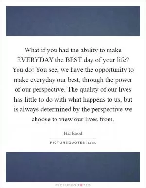 What if you had the ability to make EVERYDAY the BEST day of your life? You do! You see, we have the opportunity to make everyday our best, through the power of our perspective. The quality of our lives has little to do with what happens to us, but is always determined by the perspective we choose to view our lives from Picture Quote #1
