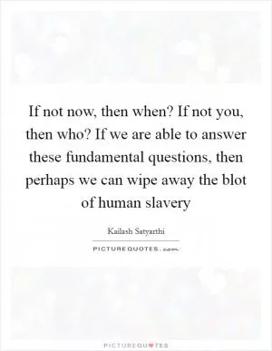 If not now, then when? If not you, then who? If we are able to answer these fundamental questions, then perhaps we can wipe away the blot of human slavery Picture Quote #1