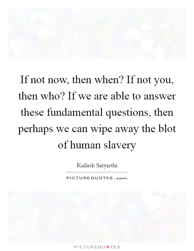 If not now, then when? If not you, then who? If we are able to answer these fundamental questions, then perhaps we can wipe away the blot of human slavery Picture Quote #1