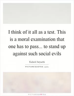 I think of it all as a test. This is a moral examination that one has to pass... to stand up against such social evils Picture Quote #1