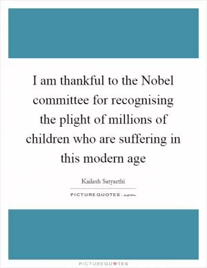 I am thankful to the Nobel committee for recognising the plight of millions of children who are suffering in this modern age Picture Quote #1