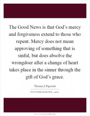 The Good News is that God’s mercy and forgiveness extend to those who repent. Mercy does not mean approving of something that is sinful, but does absolve the wrongdoer after a change of heart takes place in the sinner through the gift of God’s grace Picture Quote #1