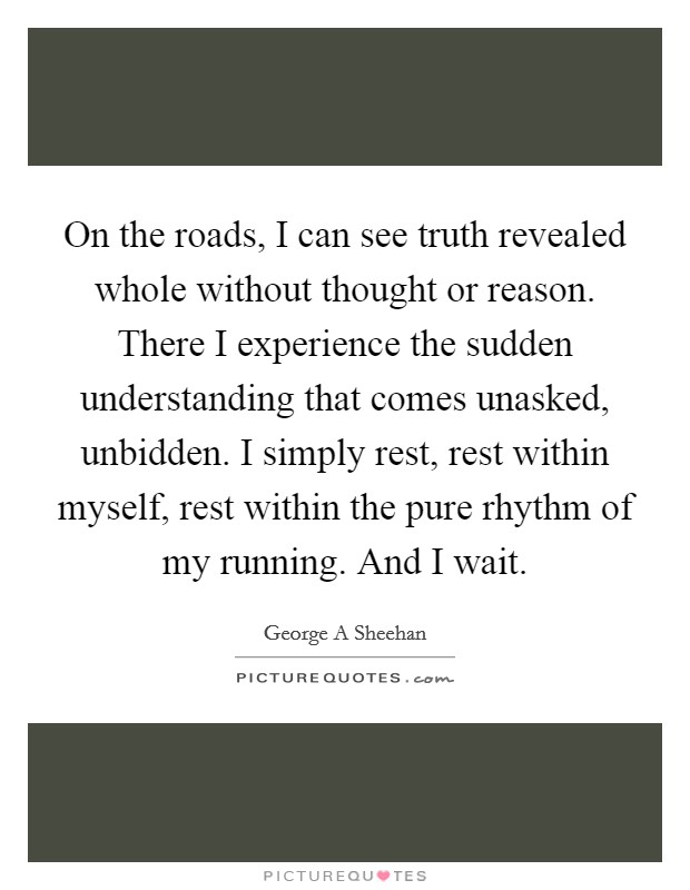 On the roads, I can see truth revealed whole without thought or reason. There I experience the sudden understanding that comes unasked, unbidden. I simply rest, rest within myself, rest within the pure rhythm of my running. And I wait Picture Quote #1
