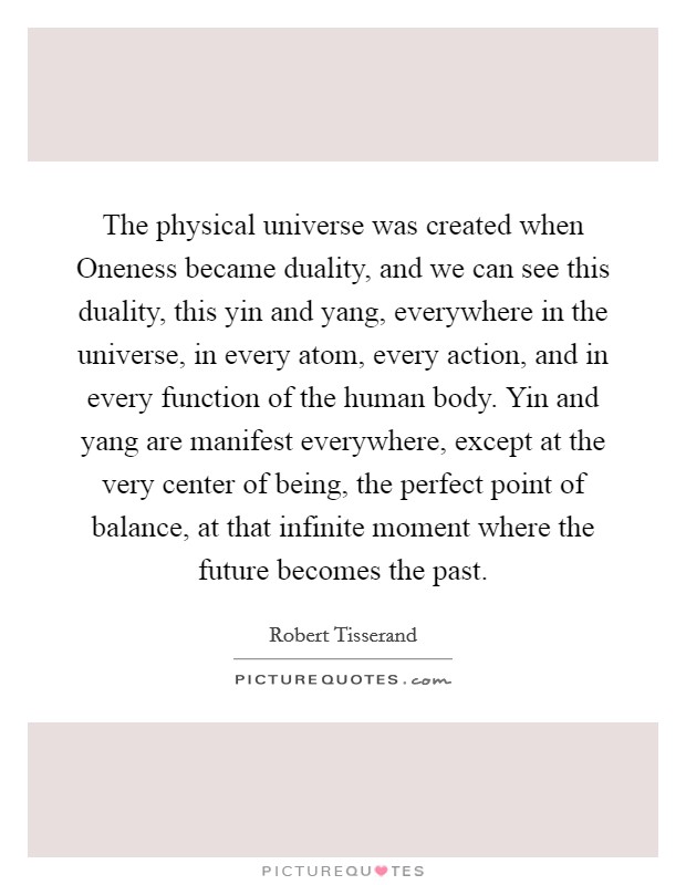 The physical universe was created when Oneness became duality, and we can see this duality, this yin and yang, everywhere in the universe, in every atom, every action, and in every function of the human body. Yin and yang are manifest everywhere, except at the very center of being, the perfect point of balance, at that infinite moment where the future becomes the past Picture Quote #1