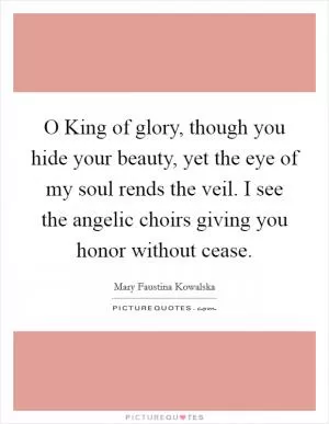 O King of glory, though you hide your beauty, yet the eye of my soul rends the veil. I see the angelic choirs giving you honor without cease Picture Quote #1