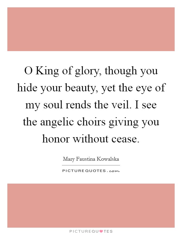 O King of glory, though you hide your beauty, yet the eye of my soul rends the veil. I see the angelic choirs giving you honor without cease Picture Quote #1