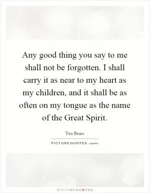 Any good thing you say to me shall not be forgotten. I shall carry it as near to my heart as my children, and it shall be as often on my tongue as the name of the Great Spirit Picture Quote #1
