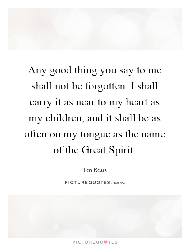 Any good thing you say to me shall not be forgotten. I shall carry it as near to my heart as my children, and it shall be as often on my tongue as the name of the Great Spirit Picture Quote #1