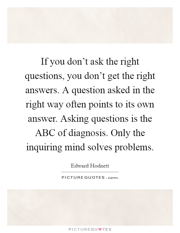 If you don't ask the right questions, you don't get the right answers. A question asked in the right way often points to its own answer. Asking questions is the ABC of diagnosis. Only the inquiring mind solves problems Picture Quote #1