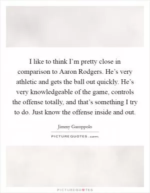 I like to think I’m pretty close in comparison to Aaron Rodgers. He’s very athletic and gets the ball out quickly. He’s very knowledgeable of the game, controls the offense totally, and that’s something I try to do. Just know the offense inside and out Picture Quote #1