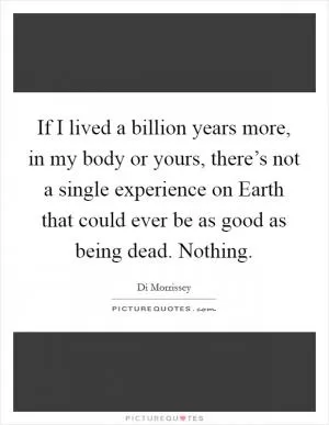 If I lived a billion years more, in my body or yours, there’s not a single experience on Earth that could ever be as good as being dead. Nothing Picture Quote #1