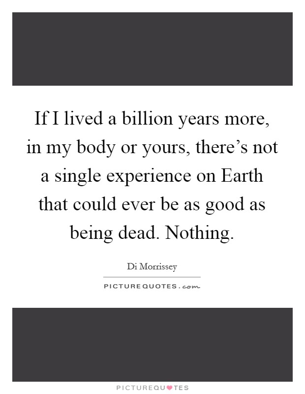 If I lived a billion years more, in my body or yours, there's not a single experience on Earth that could ever be as good as being dead. Nothing Picture Quote #1
