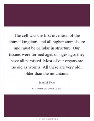 The cell was the first invention of the animal kingdom, and all higher animals are and must be cellular in structure. Our tissues were formed ages on ages ago; they have all persisted. Most of our organs are as old as worms. All these are very old, older than the mountains Picture Quote #1
