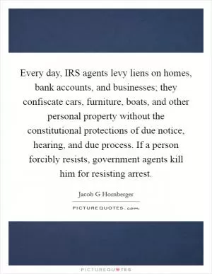 Every day, IRS agents levy liens on homes, bank accounts, and businesses; they confiscate cars, furniture, boats, and other personal property without the constitutional protections of due notice, hearing, and due process. If a person forcibly resists, government agents kill him for resisting arrest Picture Quote #1
