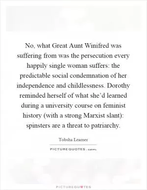 No, what Great Aunt Winifred was suffering from was the persecution every happily single woman suffers: the predictable social condemnation of her independence and childlessness. Dorothy reminded herself of what she’d learned during a university course on feminist history (with a strong Marxist slant): spinsters are a threat to patriarchy Picture Quote #1