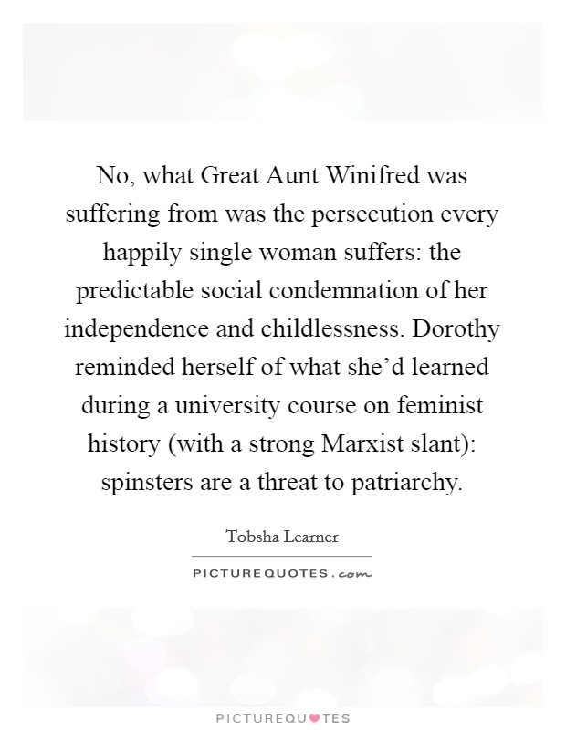 No, what Great Aunt Winifred was suffering from was the persecution every happily single woman suffers: the predictable social condemnation of her independence and childlessness. Dorothy reminded herself of what she'd learned during a university course on feminist history (with a strong Marxist slant): spinsters are a threat to patriarchy Picture Quote #1