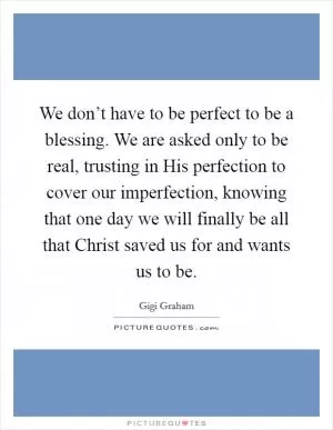 We don’t have to be perfect to be a blessing. We are asked only to be real, trusting in His perfection to cover our imperfection, knowing that one day we will finally be all that Christ saved us for and wants us to be Picture Quote #1